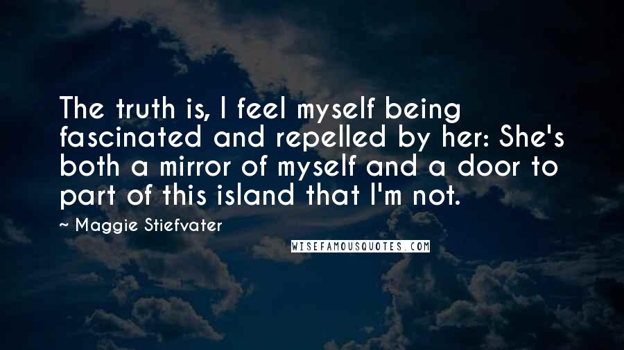 Maggie Stiefvater Quotes: The truth is, I feel myself being fascinated and repelled by her: She's both a mirror of myself and a door to part of this island that I'm not.