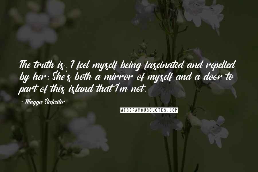 Maggie Stiefvater Quotes: The truth is, I feel myself being fascinated and repelled by her: She's both a mirror of myself and a door to part of this island that I'm not.