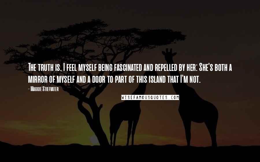 Maggie Stiefvater Quotes: The truth is, I feel myself being fascinated and repelled by her: She's both a mirror of myself and a door to part of this island that I'm not.