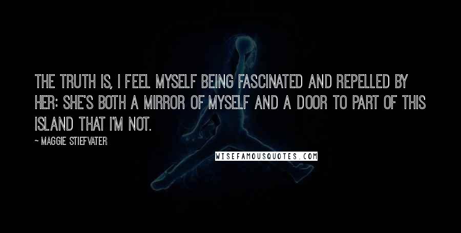 Maggie Stiefvater Quotes: The truth is, I feel myself being fascinated and repelled by her: She's both a mirror of myself and a door to part of this island that I'm not.