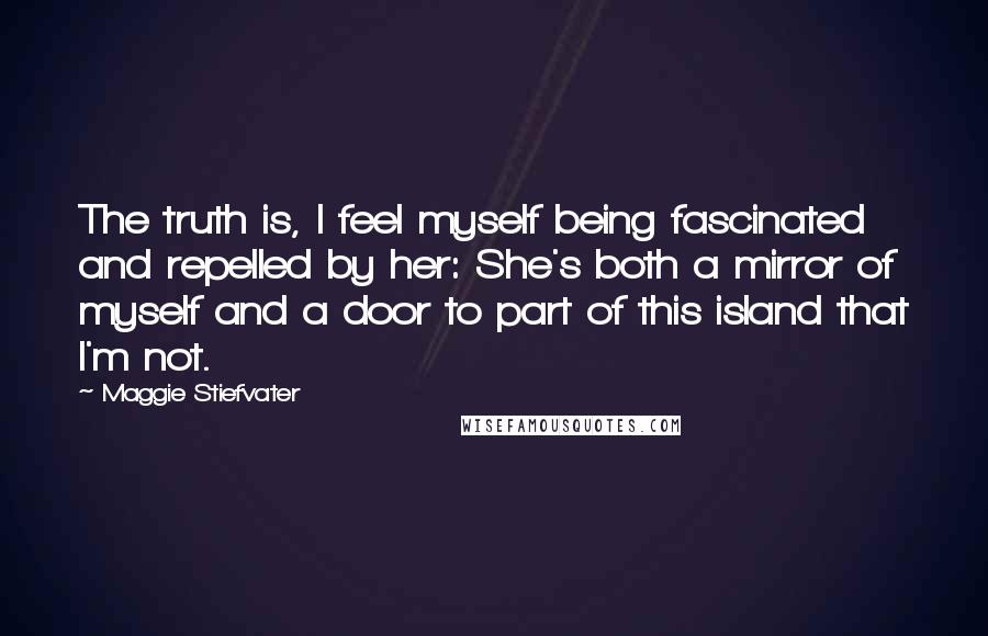 Maggie Stiefvater Quotes: The truth is, I feel myself being fascinated and repelled by her: She's both a mirror of myself and a door to part of this island that I'm not.