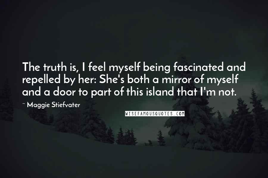 Maggie Stiefvater Quotes: The truth is, I feel myself being fascinated and repelled by her: She's both a mirror of myself and a door to part of this island that I'm not.