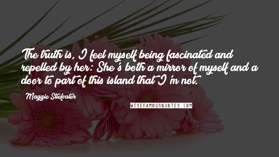 Maggie Stiefvater Quotes: The truth is, I feel myself being fascinated and repelled by her: She's both a mirror of myself and a door to part of this island that I'm not.