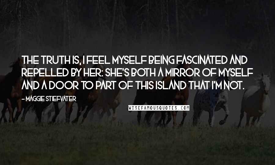 Maggie Stiefvater Quotes: The truth is, I feel myself being fascinated and repelled by her: She's both a mirror of myself and a door to part of this island that I'm not.