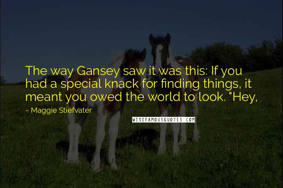 Maggie Stiefvater Quotes: The way Gansey saw it was this: If you had a special knack for finding things, it meant you owed the world to look. "Hey,