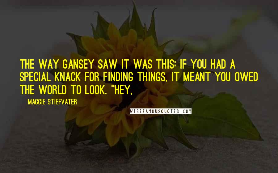 Maggie Stiefvater Quotes: The way Gansey saw it was this: If you had a special knack for finding things, it meant you owed the world to look. "Hey,