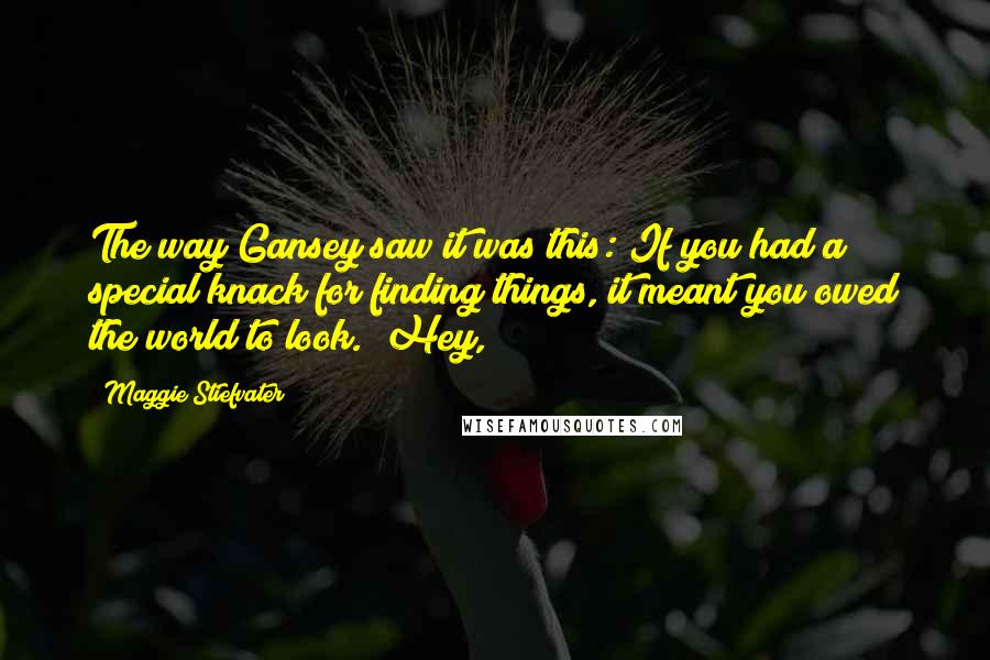 Maggie Stiefvater Quotes: The way Gansey saw it was this: If you had a special knack for finding things, it meant you owed the world to look. "Hey,