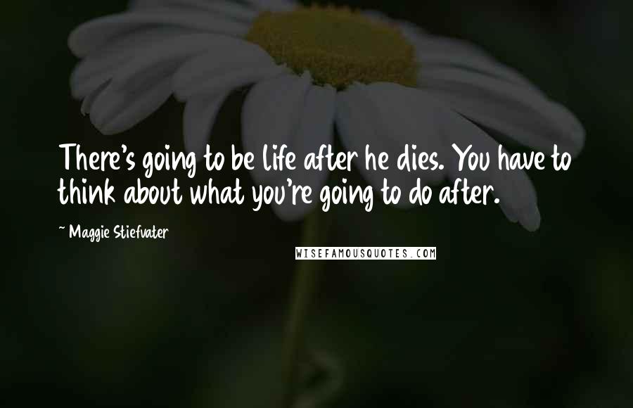 Maggie Stiefvater Quotes: There's going to be life after he dies. You have to think about what you're going to do after.