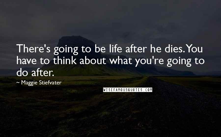 Maggie Stiefvater Quotes: There's going to be life after he dies. You have to think about what you're going to do after.