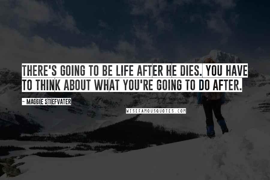 Maggie Stiefvater Quotes: There's going to be life after he dies. You have to think about what you're going to do after.