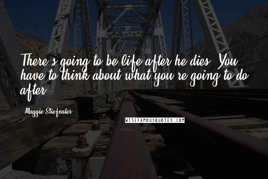 Maggie Stiefvater Quotes: There's going to be life after he dies. You have to think about what you're going to do after.