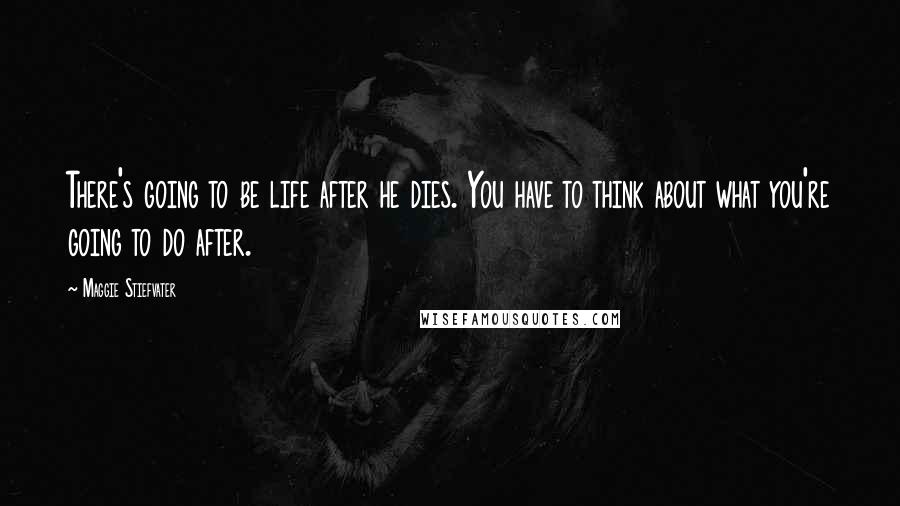 Maggie Stiefvater Quotes: There's going to be life after he dies. You have to think about what you're going to do after.
