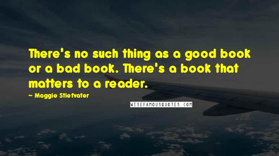 Maggie Stiefvater Quotes: There's no such thing as a good book or a bad book. There's a book that matters to a reader.