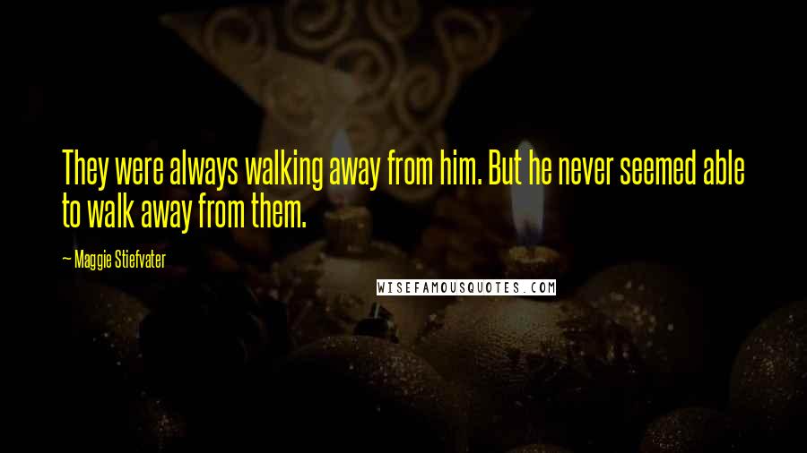 Maggie Stiefvater Quotes: They were always walking away from him. But he never seemed able to walk away from them.