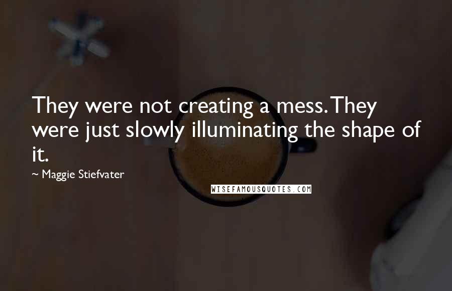 Maggie Stiefvater Quotes: They were not creating a mess. They were just slowly illuminating the shape of it.