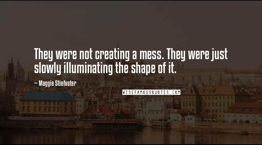 Maggie Stiefvater Quotes: They were not creating a mess. They were just slowly illuminating the shape of it.