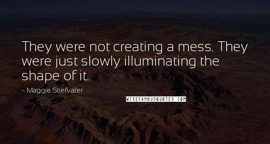 Maggie Stiefvater Quotes: They were not creating a mess. They were just slowly illuminating the shape of it.