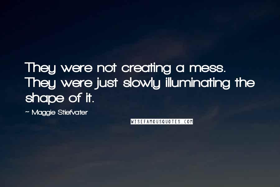 Maggie Stiefvater Quotes: They were not creating a mess. They were just slowly illuminating the shape of it.