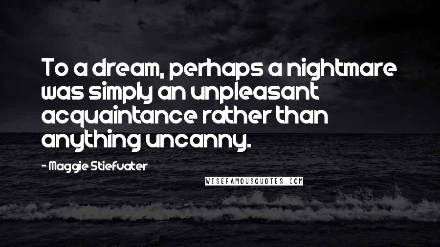 Maggie Stiefvater Quotes: To a dream, perhaps a nightmare was simply an unpleasant acquaintance rather than anything uncanny.
