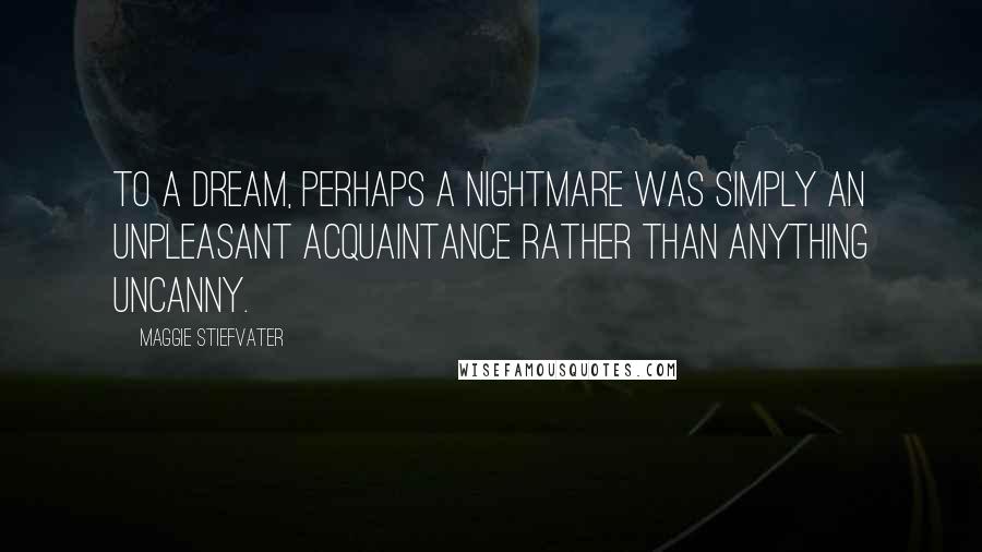 Maggie Stiefvater Quotes: To a dream, perhaps a nightmare was simply an unpleasant acquaintance rather than anything uncanny.