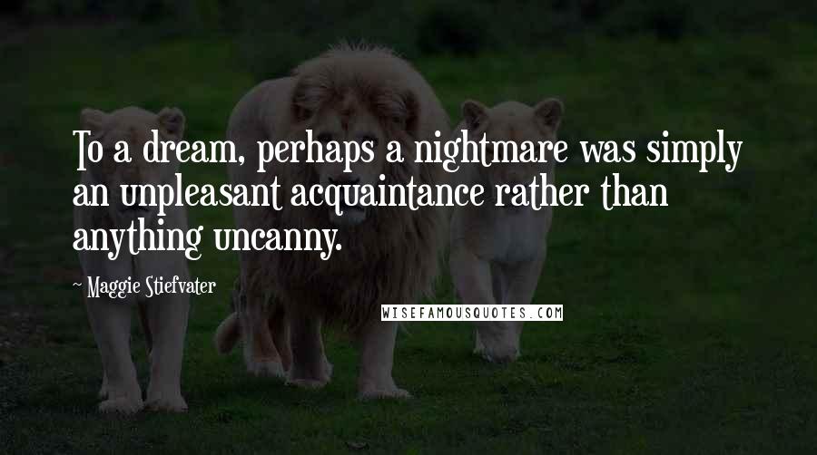 Maggie Stiefvater Quotes: To a dream, perhaps a nightmare was simply an unpleasant acquaintance rather than anything uncanny.