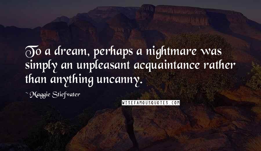 Maggie Stiefvater Quotes: To a dream, perhaps a nightmare was simply an unpleasant acquaintance rather than anything uncanny.