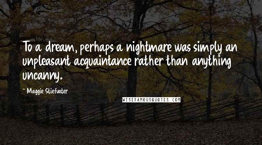Maggie Stiefvater Quotes: To a dream, perhaps a nightmare was simply an unpleasant acquaintance rather than anything uncanny.