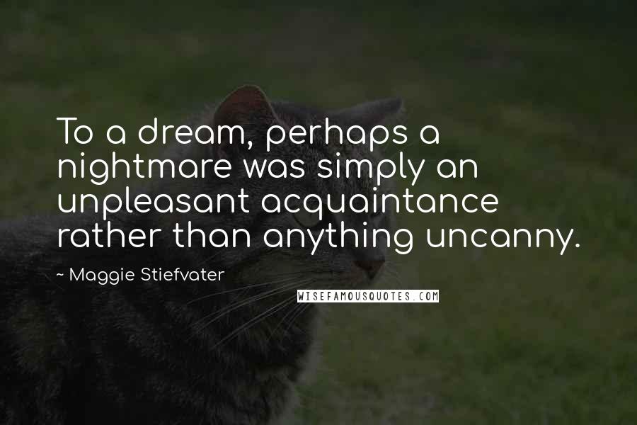 Maggie Stiefvater Quotes: To a dream, perhaps a nightmare was simply an unpleasant acquaintance rather than anything uncanny.