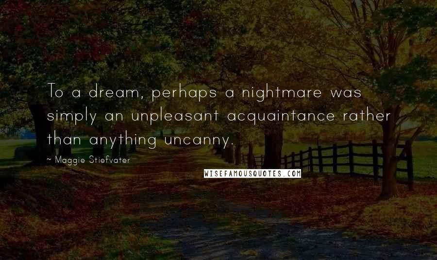 Maggie Stiefvater Quotes: To a dream, perhaps a nightmare was simply an unpleasant acquaintance rather than anything uncanny.