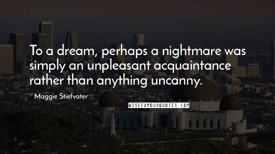 Maggie Stiefvater Quotes: To a dream, perhaps a nightmare was simply an unpleasant acquaintance rather than anything uncanny.