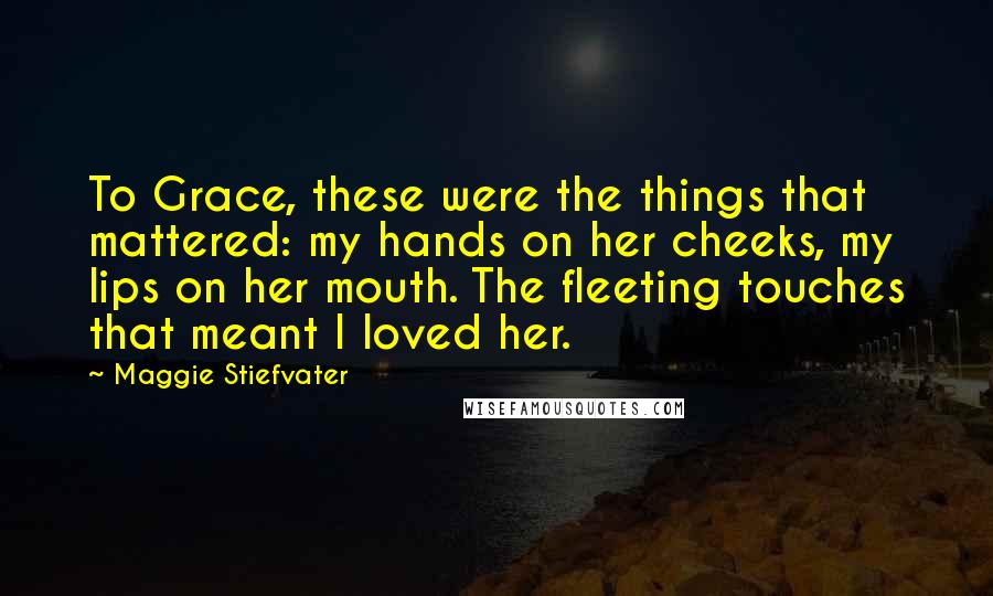 Maggie Stiefvater Quotes: To Grace, these were the things that mattered: my hands on her cheeks, my lips on her mouth. The fleeting touches that meant I loved her.