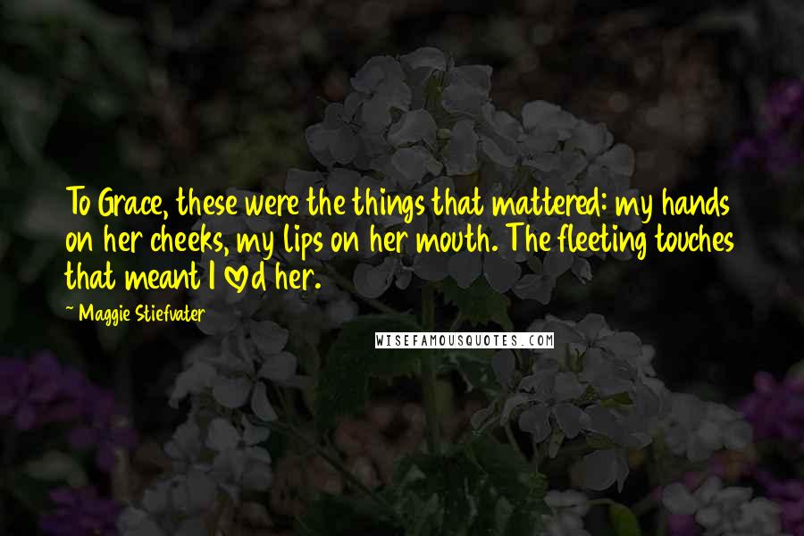 Maggie Stiefvater Quotes: To Grace, these were the things that mattered: my hands on her cheeks, my lips on her mouth. The fleeting touches that meant I loved her.