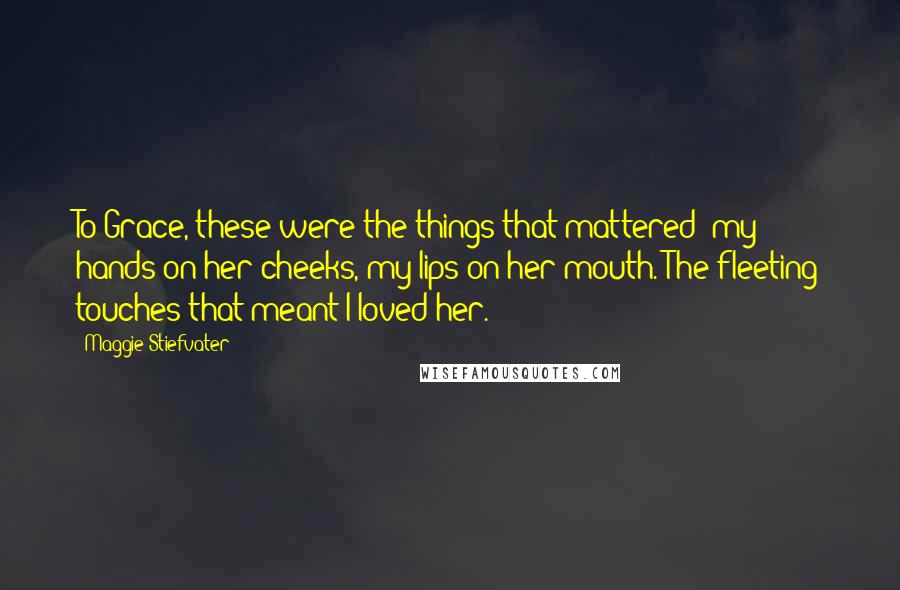 Maggie Stiefvater Quotes: To Grace, these were the things that mattered: my hands on her cheeks, my lips on her mouth. The fleeting touches that meant I loved her.