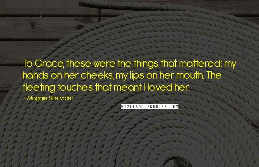 Maggie Stiefvater Quotes: To Grace, these were the things that mattered: my hands on her cheeks, my lips on her mouth. The fleeting touches that meant I loved her.