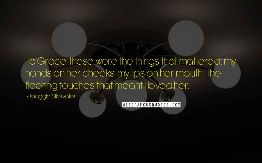 Maggie Stiefvater Quotes: To Grace, these were the things that mattered: my hands on her cheeks, my lips on her mouth. The fleeting touches that meant I loved her.