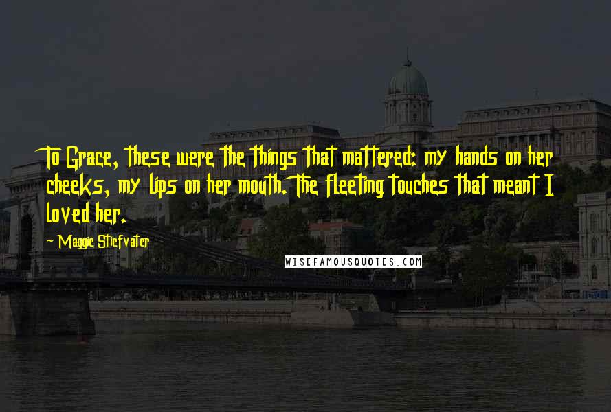 Maggie Stiefvater Quotes: To Grace, these were the things that mattered: my hands on her cheeks, my lips on her mouth. The fleeting touches that meant I loved her.