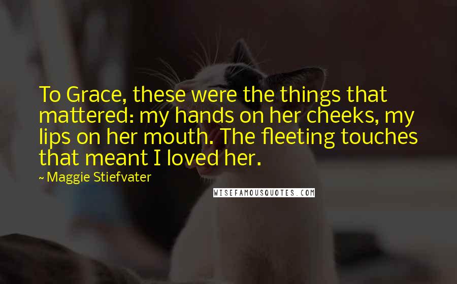 Maggie Stiefvater Quotes: To Grace, these were the things that mattered: my hands on her cheeks, my lips on her mouth. The fleeting touches that meant I loved her.