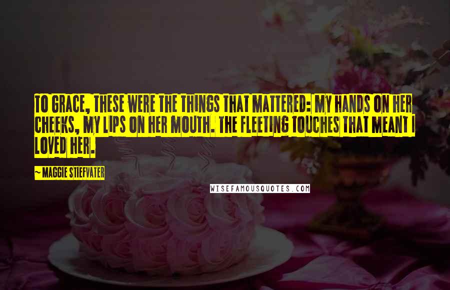 Maggie Stiefvater Quotes: To Grace, these were the things that mattered: my hands on her cheeks, my lips on her mouth. The fleeting touches that meant I loved her.