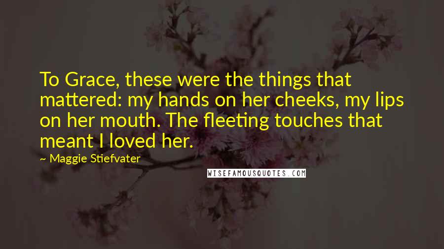 Maggie Stiefvater Quotes: To Grace, these were the things that mattered: my hands on her cheeks, my lips on her mouth. The fleeting touches that meant I loved her.