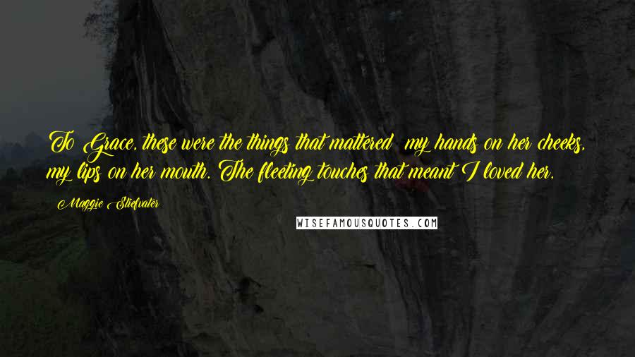 Maggie Stiefvater Quotes: To Grace, these were the things that mattered: my hands on her cheeks, my lips on her mouth. The fleeting touches that meant I loved her.