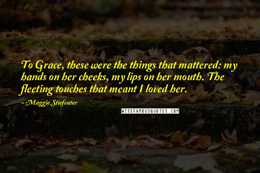 Maggie Stiefvater Quotes: To Grace, these were the things that mattered: my hands on her cheeks, my lips on her mouth. The fleeting touches that meant I loved her.