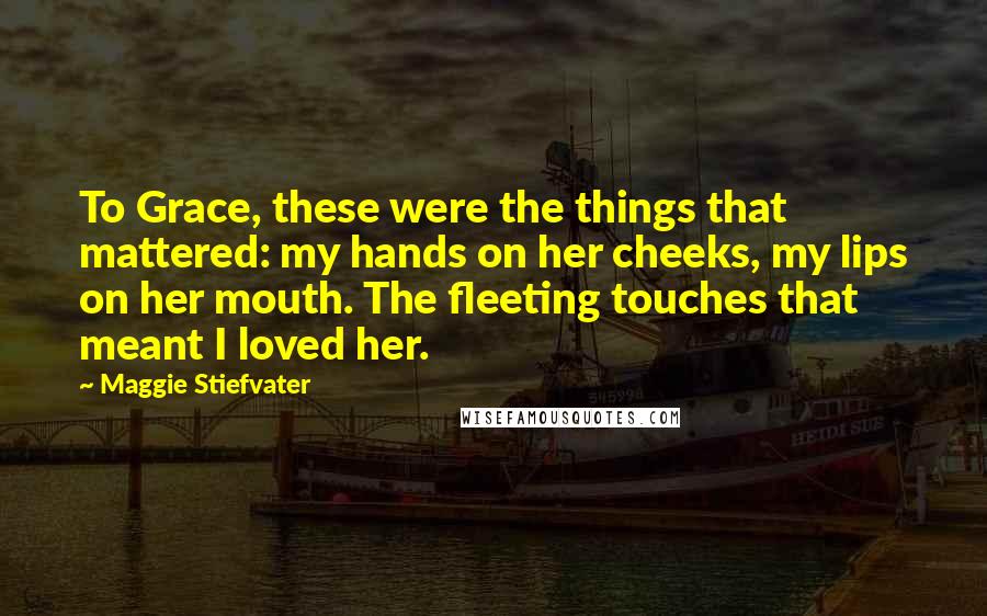 Maggie Stiefvater Quotes: To Grace, these were the things that mattered: my hands on her cheeks, my lips on her mouth. The fleeting touches that meant I loved her.