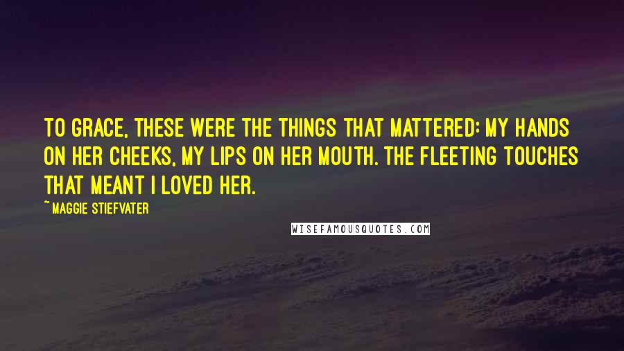 Maggie Stiefvater Quotes: To Grace, these were the things that mattered: my hands on her cheeks, my lips on her mouth. The fleeting touches that meant I loved her.