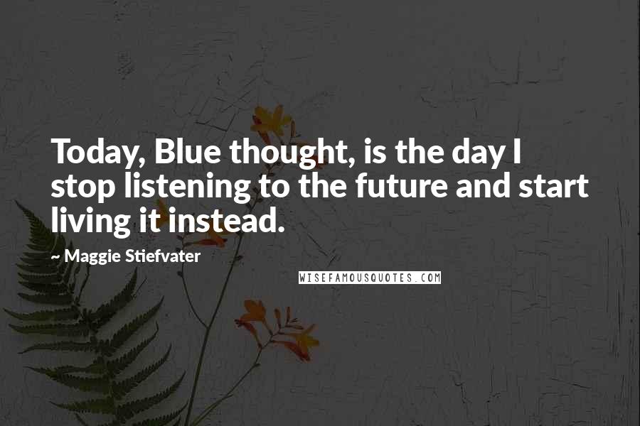 Maggie Stiefvater Quotes: Today, Blue thought, is the day I stop listening to the future and start living it instead.