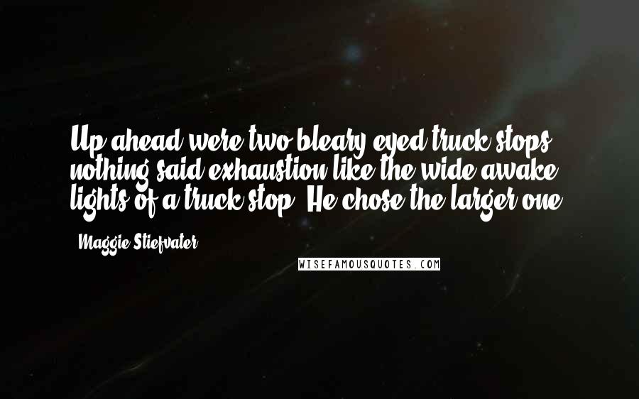 Maggie Stiefvater Quotes: Up ahead were two bleary-eyed truck stops-- nothing said exhaustion like the wide-awake lights of a truck stop. He chose the larger one.