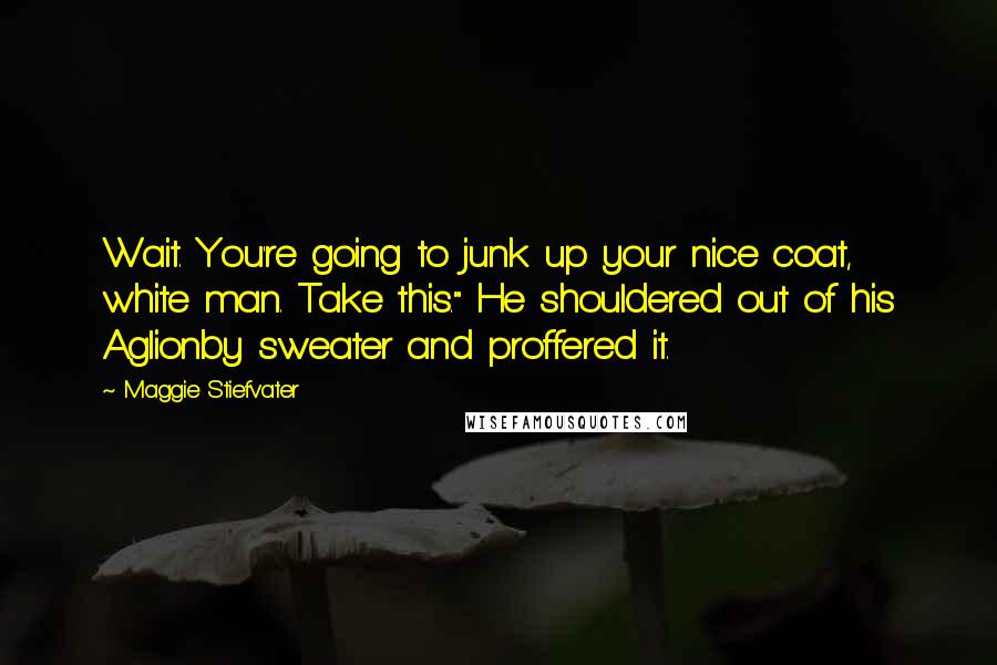 Maggie Stiefvater Quotes: Wait. You're going to junk up your nice coat, white man. Take this." He shouldered out of his Aglionby sweater and proffered it.