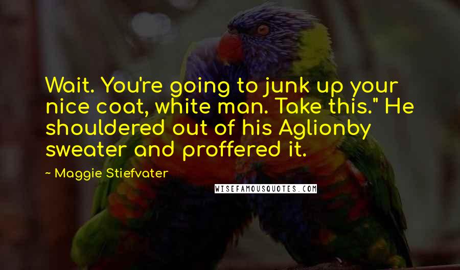 Maggie Stiefvater Quotes: Wait. You're going to junk up your nice coat, white man. Take this." He shouldered out of his Aglionby sweater and proffered it.