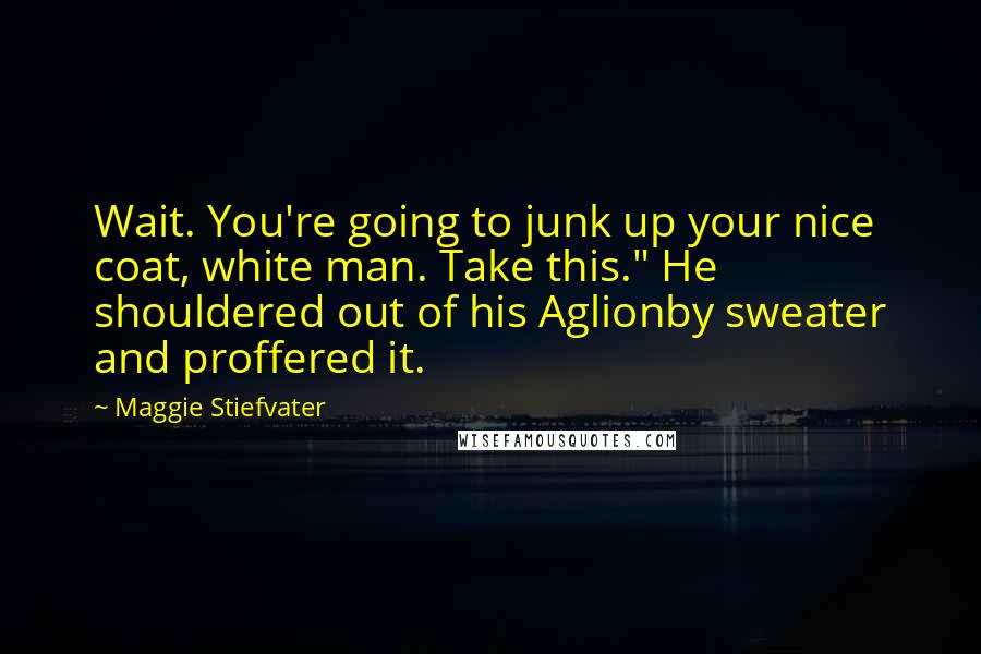 Maggie Stiefvater Quotes: Wait. You're going to junk up your nice coat, white man. Take this." He shouldered out of his Aglionby sweater and proffered it.