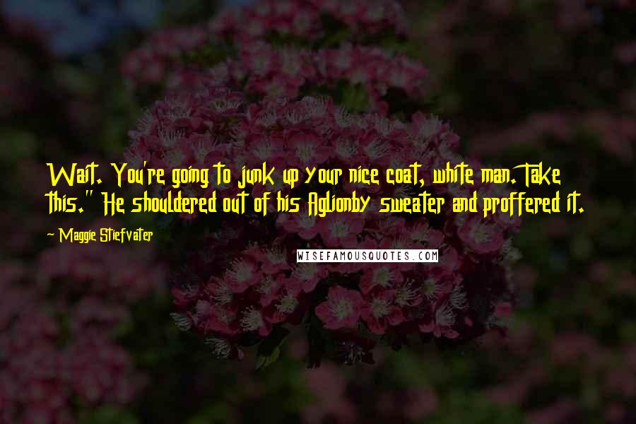 Maggie Stiefvater Quotes: Wait. You're going to junk up your nice coat, white man. Take this." He shouldered out of his Aglionby sweater and proffered it.