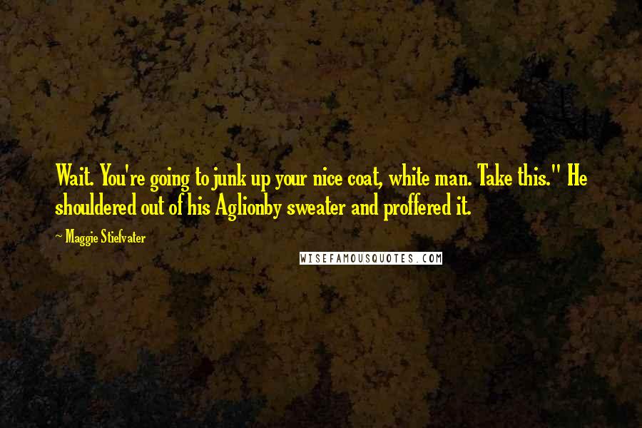 Maggie Stiefvater Quotes: Wait. You're going to junk up your nice coat, white man. Take this." He shouldered out of his Aglionby sweater and proffered it.